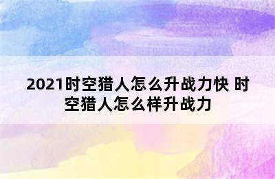 2021时空猎人怎么升战力快 时空猎人怎么样升战力